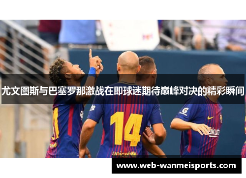尤文图斯与巴塞罗那激战在即球迷期待巅峰对决的精彩瞬间